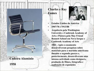• Estados Unidos da América
• 1907/78 e 1913/88
• Arquitecto pela Washington
University e Canbrook Academy of
Arts e Pintora pela May Friend
Bennett School em Nova Iorque e
Canbrook Academy of Arts
• 1941 - Após o casamento
desenvolveram pesquisas sobre
materiais para a marinha americana
durante a segunda guerra e,
posteriormente, desenvolveram uma
intensa actividade como designers,
produção de filmes, fotografia e
realização de exposições
Cadeira Alumínio
1958
Charles e Ray
Eames
 