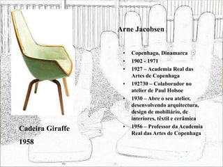 Arne Jacobsen
• Copenhaga, Dinamarca
• 1902 - 1971
• 1927 – Academia Real das
Artes de Copenhaga
• 192730 – Colaborador no
atelier de Paul Holsoe
• 1930 – Abre o seu atelier,
desenvolvendo arquitectura,
design de mobiliário, de
interiores, têxtil e cerâmica
• 1956 – Professor da Academia
Real das Artes de Copenhaga
Cadeira Giraffe
1958
 