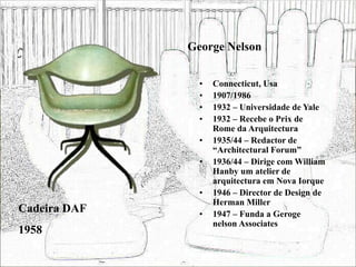 George Nelson
• Connecticut, Usa
• 1907/1986
• 1932 – Universidade de Yale
• 1932 – Recebe o Prix de
Rome da Arquitectura
• 1935/44 – Redactor de
“Architectural Forum”
• 1936/44 – Dirige com William
Hanby um atelier de
arquitectura em Nova Iorque
• 1946 – Director de Design de
Herman Miller
• 1947 – Funda a Geroge
nelson Associates
Cadeira DAF
1958
 