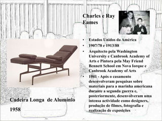 • Estados Unidos da América
• 1907/78 e 1913/88
• Arquitecto pela Washington
University e Canbrook Academy of
Arts e Pintora pela May Friend
Bennett School em Nova Iorque e
Canbrook Academy of Arts
• 1941 - Após o casamento
desenvolveram pesquisas sobre
materiais para a marinha americana
durante a segunda guerra e,
posteriormente, desenvolveram uma
intensa actividade como designers,
produção de filmes, fotografia e
realização de exposições
Cadeira Longa de Alumínio
1958
Charles e Ray
Eames
 