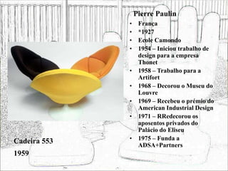 Pierre Paulin
• França
• *1927
• Ecole Camondo
• 1954 – Iniciou trabalho de
design para a empresa
Thonet
• 1958 – Trabalho para a
Artifort
• 1968 – Decorou o Museu do
Louvre
• 1969 – Recebeu o prémio do
American Industrial Design
• 1971 – RRedecorou os
aposentos privados do
Palácio do Eliseu
• 1975 – Funda a
ADSA+Partners
Cadeira 553
1959
 