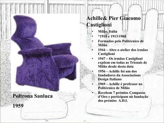Achille& Pier Giacomo
Castiglioni
• Milão, Itália
• *1918 e 1913/1968
• Formados pelo Politécnico de
Milão
• 1944 – Abre o atelier dos irmãos
Castiglioni
• 1947 – Os irmãos Castiglioni
expõem em todas as Trienais de
Milão desde desta data
• 1956 – Achille foi um dos
fundadores da Associazione
Design Italiano
• 1969 – Achille é professor no
Politécnico de Milão
• Recebem 7 prémios Compasso
d’Oro e participam na fundação
dos prémios A.D.I.
Poltrona Sanluca
1959
 