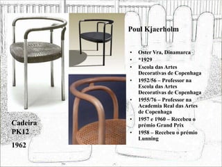 Poul Kjaerholm
• Oster Vra, Dinamarca
• *1929
• Escola das Artes
Decorativas de Copenhaga
• 1952/56 – Professor na
Escola das Artes
Decorativas de Copenhaga
• 1955/76 – Professor na
Academia Real das Artes
de Copenhaga
• 1957 e 1960 – Recebeu o
prémio Grand Prix
• 1958 – Recebeu o prémio
Lunning
Cadeira
PK12
1962
 