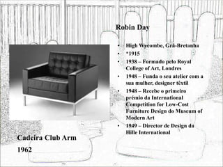 Robin Day
• High Wycombe, Grã-Bretanha
• *1915
• 1938 – Formado pelo Royal
College of Art, Londres
• 1948 – Funda o seu atelier com a
sua mulher, designer têxtil
• 1948 – Recebe o primeiro
prémio da International
Competition for Low-Cost
Furniture Design do Museum of
Modern Art
• 1949 – Director de Design da
Hille International
Cadeira Club Arm
1962
 