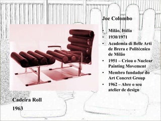 Joe Colombo
• Milão, Itália
• 1930/1971
• Academia di Belle Arti
de Brera e Politécnico
de Milão
• 1951 – Criou o Nuclear
Painting Movement
• Membro fundador do
Art Concret Group
• 1962 – Abre o seu
atelier de design
Cadeira Roll
1963
 