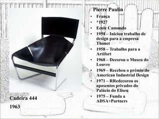 Pierre Paulin
• França
• *1927
• Ecole Camondo
• 1954 – Iniciou trabalho de
design para a empresa
Thonet
• 1958 – Trabalho para a
Artifort
• 1968 – Decorou o Museu do
Louvre
• 1969 – Recebeu o prémio do
American Industrial Design
• 1971 – RRedecorou os
aposentos privados do
Palácio do Eliseu
• 1975 – Funda a
ADSA+Partners
Cadeira 444
1963
 