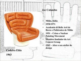 Joe Colombo
• Milão, Itália
• 1930/1971
• Academia di Belle Arti de
Brera e Politécnico de Milão
• 1951 – Criou o Nuclear
Painting Movement
• Membro fundador do Art
Concret Group
• 1962 – Abre o seu atelier de
design
Cadeira Elda
1963
 