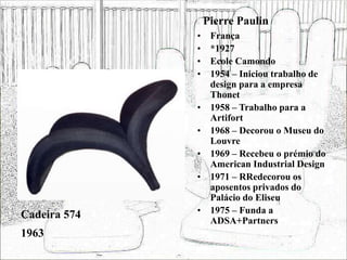 Pierre Paulin
• França
• *1927
• Ecole Camondo
• 1954 – Iniciou trabalho de
design para a empresa
Thonet
• 1958 – Trabalho para a
Artifort
• 1968 – Decorou o Museu do
Louvre
• 1969 – Recebeu o prémio do
American Industrial Design
• 1971 – RRedecorou os
aposentos privados do
Palácio do Eliseu
• 1975 – Funda a
ADSA+Partners
Cadeira 574
1963
 