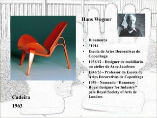 Hans Wegner
• Dinamarca
• *1914
• Escola de Artes Decorativas de
Copenhaga
• 1938/42 - Designer de mobiliário
no atelier de Arne Jacobsen
• 1946/53 - Professor da Escola de
Artes Decorativas de Copenhaga
• 1959 - Nomeado “Honorary
Royal designer for Industry”
pela Royal Society of Arts de
Londres
Cadeira
1963
 
