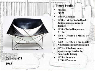 Pierre Paulin
• França
• *1927
• Ecole Camondo
• 1954 – Iniciou trabalho de
design para a empresa
Thonet
• 1958 – Trabalho para a
Artifort
• 1968 – Decorou o Museu do
Louvre
• 1969 – Recebeu o prémio do
American Industrial Design
• 1971 – RRedecorou os
aposentos privados do
Palácio do Eliseu
• 1975 – Funda a
ADSA+Partners
Cadeira 675
1963
 
