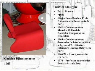 Olivier Mourgue
• Paris, França
• *1939
• 1960 – Ecole Boulle e Ecole
Nationale des Beaux Arts de
Paris
• 1961 – Colaborou com
Maurice Holland da
Nordiska Kompaniet em
Estocolmo
• 1963 – Colaborou como
decorador de interiores para
a Agence d’Architecture
Intérieure Gautier-Delaye em
Paris
• 1966/76 – Abre o seu atelier
em Paris
• 1976 – Professor na ecole des
Beauxs-Arts de Brest
Cadeira Djinn no arms
1963
 