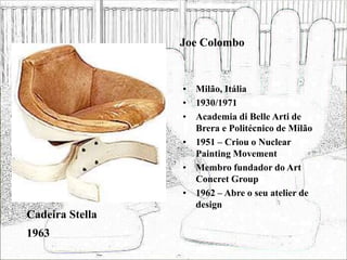 Joe Colombo
• Milão, Itália
• 1930/1971
• Academia di Belle Arti de
Brera e Politécnico de Milão
• 1951 – Criou o Nuclear
Painting Movement
• Membro fundador do Art
Concret Group
• 1962 – Abre o seu atelier de
design
Cadeira Stella
1963
 