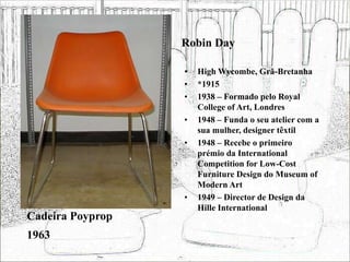 Robin Day
• High Wycombe, Grã-Bretanha
• *1915
• 1938 – Formado pelo Royal
College of Art, Londres
• 1948 – Funda o seu atelier com a
sua mulher, designer têxtil
• 1948 – Recebe o primeiro
prémio da International
Competition for Low-Cost
Furniture Design do Museum of
Modern Art
• 1949 – Director de Design da
Hille International
Cadeira Poyprop
1963
 
