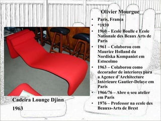 Olivier Mourgue
• Paris, França
• *1939
• 1960 – Ecole Boulle e Ecole
Nationale des Beaux Arts de
Paris
• 1961 – Colaborou com
Maurice Holland da
Nordiska Kompaniet em
Estocolmo
• 1963 – Colaborou como
decorador de interiores para
a Agence d’Architecture
Intérieure Gautier-Delaye em
Paris
• 1966/76 – Abre o seu atelier
em Paris
• 1976 – Professor na ecole des
Beauxs-Arts de Brest
Cadeira Lounge Djinn
1963
 