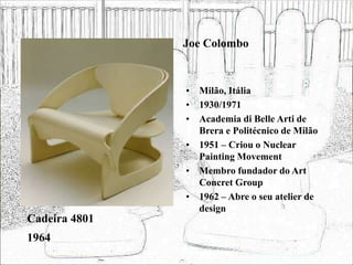 Joe Colombo
• Milão, Itália
• 1930/1971
• Academia di Belle Arti de
Brera e Politécnico de Milão
• 1951 – Criou o Nuclear
Painting Movement
• Membro fundador do Art
Concret Group
• 1962 – Abre o seu atelier de
design
Cadeira 4801
1964
 