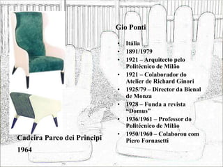 Gio Ponti
• Itália
• 1891/1979
• 1921 – Arquitecto pelo
Politécnico de Milão
• 1921 – Colaborador do
Atelier de Richard Ginori
• 1925/79 – Director da Bienal
de Monza
• 1928 – Funda a revista
“Domus”
• 1936/1961 – Professor do
Politécnico de Milão
• 1950/1960 – Colaborou com
Piero Fornasetti
Cadeira Parco dei Principi
1964
 