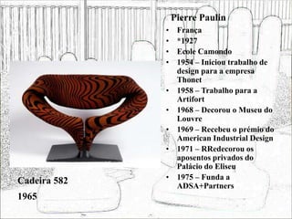 Pierre Paulin
• França
• *1927
• Ecole Camondo
• 1954 – Iniciou trabalho de
design para a empresa
Thonet
• 1958 – Trabalho para a
Artifort
• 1968 – Decorou o Museu do
Louvre
• 1969 – Recebeu o prémio do
American Industrial Design
• 1971 – RRedecorou os
aposentos privados do
Palácio do Eliseu
• 1975 – Funda a
ADSA+Partners
Cadeira 582
1965
 
