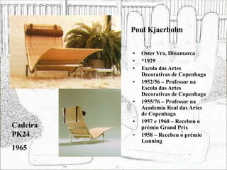 Poul Kjaerholm
• Oster Vra, Dinamarca
• *1929
• Escola das Artes
Decorativas de Copenhaga
• 1952/56 – Professor na
Escola das Artes
Decorativas de Copenhaga
• 1955/76 – Professor na
Academia Real das Artes
de Copenhaga
• 1957 e 1960 – Recebeu o
prémio Grand Prix
• 1958 – Recebeu o prémio
Lunning
Cadeira
PK24
1965
 