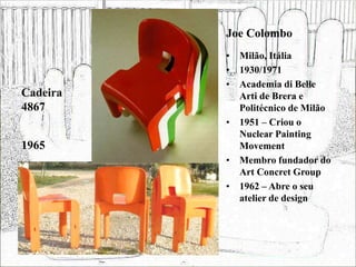 Joe Colombo
• Milão, Itália
• 1930/1971
• Academia di Belle
Arti de Brera e
Politécnico de Milão
• 1951 – Criou o
Nuclear Painting
Movement
• Membro fundador do
Art Concret Group
• 1962 – Abre o seu
atelier de design
Cadeira
4867
1965
 