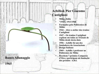 Achille& Pier Giacomo
Castiglioni
• Milão, Itália
• *1918 e 1913/1968
• Formados pelo Politécnico de
Milão
• 1944 – Abre o atelier dos irmãos
Castiglioni
• 1947 – Os irmãos Castiglioni
expõem em todas as Trienais de
Milão desde desta data
• 1956 – Achille foi um dos
fundadores da Associazione
Design Italiano
• 1969 – Achille é professor no
Politécnico de Milão
• Recebem 7 prémios Compasso
d’Oro e participam na fundação
dos prémios A.D.I.
Banco Allunaggio
1965
 