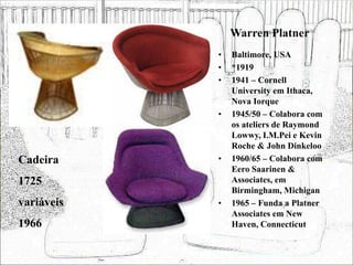 Warren Platner
• Baltimore, USA
• *1919
• 1941 – Cornell
University em Ithaca,
Nova Iorque
• 1945/50 – Colabora com
os ateliers de Raymond
Lowwy, I.M.Pei e Kevin
Roche & John Dinkeloo
• 1960/65 – Colabora com
Eero Saarinen &
Associates, em
Birmingham, Michigan
• 1965 – Funda a Platner
Associates em New
Haven, Connecticut
Cadeira
1725
variáveis
1966
 