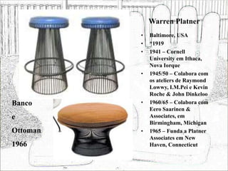 Warren Platner
• Baltimore, USA
• *1919
• 1941 – Cornell
University em Ithaca,
Nova Iorque
• 1945/50 – Colabora com
os ateliers de Raymond
Lowwy, I.M.Pei e Kevin
Roche & John Dinkeloo
• 1960/65 – Colabora com
Eero Saarinen &
Associates, em
Birmingham, Michigan
• 1965 – Funda a Platner
Associates em New
Haven, Connecticut
Banco
e
Ottoman
1966
 
