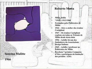Roberto Matta
• Milão, Itália
• *1918 e 1913/1968
• Formados pelo Politécnico de
Milão
• 1944 – Abre o atelier dos irmãos
Castiglioni
• 1947 – Os irmãos Castiglioni
expõem em todas as Trienais de
Milão desde desta data
• 1956 – Achille foi um dos
fundadores da Associazione
Design Italiano
• 1969 – Achille é professor no
Politécnico de Milão
• Recebem 7 prémios Compasso
d’Oro e participam na fundação
dos prémios A.D.I.
Sistema Malitte
1966
 