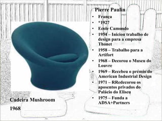 Pierre Paulin
• França
• *1927
• Ecole Camondo
• 1954 – Iniciou trabalho de
design para a empresa
Thonet
• 1958 – Trabalho para a
Artifort
• 1968 – Decorou o Museu do
Louvre
• 1969 – Recebeu o prémio do
American Industrial Design
• 1971 – RRedecorou os
aposentos privados do
Palácio do Eliseu
• 1975 – Funda a
ADSA+Partners
Cadeira Mushroom
1968
 