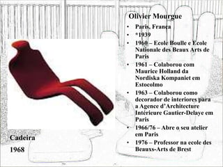 Olivier Mourgue
• Paris, França
• *1939
• 1960 – Ecole Boulle e Ecole
Nationale des Beaux Arts de
Paris
• 1961 – Colaborou com
Maurice Holland da
Nordiska Kompaniet em
Estocolmo
• 1963 – Colaborou como
decorador de interiores para
a Agence d’Architecture
Intérieure Gautier-Delaye em
Paris
• 1966/76 – Abre o seu atelier
em Paris
• 1976 – Professor na ecole des
Beauxs-Arts de Brest
Cadeira
1968
 