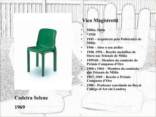 Vico Magistretti
• Milão, Itália
• *1920
• 1945 – Arquitecto pelo Politécnico de
Milão
• 1946 – Abre o seu atelier
• 1948, 1954 – Recebe medalhas de
Ouro nas Trienais de Milão
• 1959/60 – Membro da comissão do
Prémio Compasso d’Oro
• 1960 e 1964 – Membro da comissão
das Trienais de Milão
• 1967, 1969 – Recebe o Prémio
Compasso d’Oro
• 1980 – Professor convidado no Royal
College of Art em Londres
Cadeira Selene
1969
 