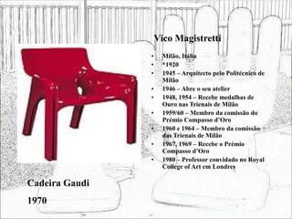 Vico Magistretti
• Milão, Itália
• *1920
• 1945 – Arquitecto pelo Politécnico de
Milão
• 1946 – Abre o seu atelier
• 1948, 1954 – Recebe medalhas de
Ouro nas Trienais de Milão
• 1959/60 – Membro da comissão do
Prémio Compasso d’Oro
• 1960 e 1964 – Membro da comissão
das Trienais de Milão
• 1967, 1969 – Recebe o Prémio
Compasso d’Oro
• 1980 – Professor convidado no Royal
College of Art em Londres
Cadeira Gaudi
1970
 