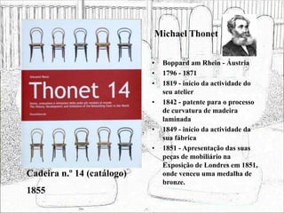 Michael Thonet
• Boppard am Rhein - Áustria
• 1796 - 1871
• 1819 - início da actividade do
seu atelier
• 1842 - patente para o processo
de curvatura de madeira
laminada
• 1849 - início da actividade da
sua fábrica
• 1851 - Apresentação das suas
peças de mobiliário na
Exposição de Londres em 1851,
onde venceu uma medalha de
bronze.
Cadeira n.º 14 (catálogo)
1855
 