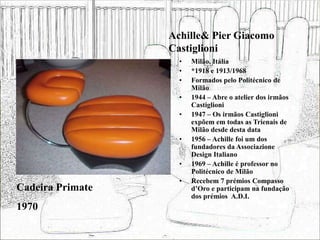 Achille& Pier Giacomo
Castiglioni
• Milão, Itália
• *1918 e 1913/1968
• Formados pelo Politécnico de
Milão
• 1944 – Abre o atelier dos irmãos
Castiglioni
• 1947 – Os irmãos Castiglioni
expõem em todas as Trienais de
Milão desde desta data
• 1956 – Achille foi um dos
fundadores da Associazione
Design Italiano
• 1969 – Achille é professor no
Politécnico de Milão
• Recebem 7 prémios Compasso
d’Oro e participam na fundação
dos prémios A.D.I.
Cadeira Primate
1970
 