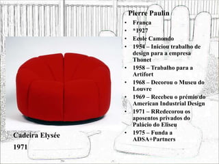 Pierre Paulin
• França
• *1927
• Ecole Camondo
• 1954 – Iniciou trabalho de
design para a empresa
Thonet
• 1958 – Trabalho para a
Artifort
• 1968 – Decorou o Museu do
Louvre
• 1969 – Recebeu o prémio do
American Industrial Design
• 1971 – RRedecorou os
aposentos privados do
Palácio do Eliseu
• 1975 – Funda a
ADSA+Partners
Cadeira Elysée
1971
 