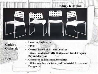 Rodney Kinsman
• Londres, Inglaterra
• *1943
• Central Scholl of Art em Londres
• 1966 – Fundou o OMK Design com Jurek Olejnik e
Bryan Morrison
• Consultor da Kinsman Associates
• 1983 – membro da Society of Industrial Artists and
Designers
Cadeira
Omkstak
1971
 