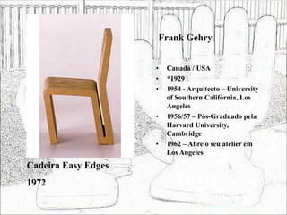 Frank Gehry
• Canadá / USA
• *1929
• 1954 - Arquitecto – University
of Southern Califórnia, Los
Angeles
• 1956/57 – Pós-Graduado pela
Harvard University,
Cambridge
• 1962 – Abre o seu atelier em
Los Angeles
Cadeira Easy Edges
1972
 