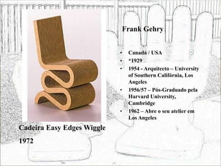 Frank Gehry
• Canadá / USA
• *1929
• 1954 - Arquitecto – University
of Southern Califórnia, Los
Angeles
• 1956/57 – Pós-Graduado pela
Harvard University,
Cambridge
• 1962 – Abre o seu atelier em
Los Angeles
Cadeira Easy Edges Wiggle
1972
 