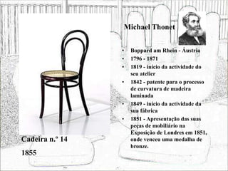 Michael Thonet
• Boppard am Rhein - Áustria
• 1796 - 1871
• 1819 - início da actividade do
seu atelier
• 1842 - patente para o processo
de curvatura de madeira
laminada
• 1849 - início da actividade da
sua fábrica
• 1851 - Apresentação das suas
peças de mobiliário na
Exposição de Londres em 1851,
onde venceu uma medalha de
bronze.
Cadeira n.º 14
1855
 