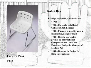 Robin Day
• High Wycombe, Grã-Bretanha
• *1915
• 1938 – Formado pelo Royal
College of Art, Londres
• 1948 – Funda o seu atelier com a
sua mulher, designer têxtil
• 1948 – Recebe o primeiro
prémio da International
Competition for Low-Cost
Furniture Design do Museum of
Modern Art
• 1949 – Director de Design da
Hille International
Cadeira Polo
1973
 