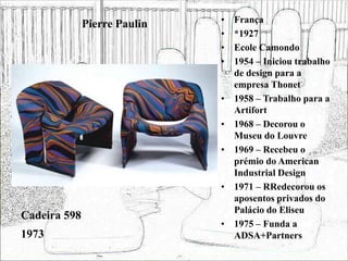 Pierre Paulin • França
• *1927
• Ecole Camondo
• 1954 – Iniciou trabalho
de design para a
empresa Thonet
• 1958 – Trabalho para a
Artifort
• 1968 – Decorou o
Museu do Louvre
• 1969 – Recebeu o
prémio do American
Industrial Design
• 1971 – RRedecorou os
aposentos privados do
Palácio do Eliseu
• 1975 – Funda a
ADSA+Partners
Cadeira 598
1973
 