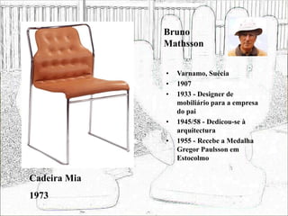 Bruno
Mathsson
• Varnamo, Suécia
• 1907
• 1933 - Designer de
mobiliário para a empresa
do pai
• 1945/58 - Dedicou-se à
arquitectura
• 1955 - Recebe a Medalha
Gregor Paulsson em
Estocolmo
Cadeira Mia
1973
 