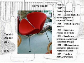 Pierre Paulin • França
• *1927
• Ecole Camondo
• 1954 – Iniciou trabalho
de design para a
empresa Thonet
• 1958 – Trabalho para a
Artifort
• 1968 – Decorou o
Museu do Louvre
• 1969 – Recebeu o
prémio do American
Industrial Design
• 1971 – RRedecorou os
aposentos privados do
Palácio do Eliseu
• 1975 – Funda a
ADSA+Partners
Cadeira
Orange
Slice
1974
 