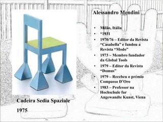 Alessandro Mendini
• Milão, Itália
• *1931
• 1970/76 – Editor da Revista
“Casabella” e fundou a
Revista “Modo”
• 1973 – Membro fundador
da Global Tools
• 1979 – Editor da Revista
“Domus”
• 1979 – Recebeu o prémio
Compasso D’Oro
• 1983 – Professor na
Hochschule fur
Angewandte Kunst, Viena
Cadeira Sedia Spaziale
1975
 