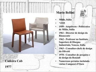 Mario Bellini
• Milão, Itália
• *1935
• 1959 - Arquitecto - Politécnico
de Milão, Itália
• 1961 - Director de design da
Rinascente
• 1962 - Professor no Instituto
Superiore di Disegno
Industriale, Veneza, Itália
• 1963 - Consultor-chefe de design
da Olivetti
• 1978 - Consultor de pesquisa e
de design da Renault
• Numerosos prémios incluindo
vários Campassi d’Ouro
Cadeira Cab
1977
 