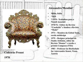 Alessandro Mendini
• Milão, Itália
• *1931
• ?/1970 - Trabalhou para a
Nizzoli Associati
• 1970/76 - Editor da Revista
“Casabella” e fundou a Revista
“Modo”
• 1973 – Membro da Global Tools,
escola antidesign
• 1979 – Designer principal do
Studio Alchimia, editor da
Revista “Domus” e recebe o
prémio Compasso d’Oro
• 1983 – Professor no Hochschule
fur Antewandre Kunst, Viena,
Áustria
Cadeirão Proust
1978
 