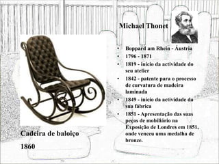 Michael Thonet
• Boppard am Rhein - Áustria
• 1796 - 1871
• 1819 - início da actividade do
seu atelier
• 1842 - patente para o processo
de curvatura de madeira
laminada
• 1849 - início da actividade da
sua fábrica
• 1851 - Apresentação das suas
peças de mobiliário na
Exposição de Londres em 1851,
onde venceu uma medalha de
bronze.
Cadeira de baloiço
1860
 