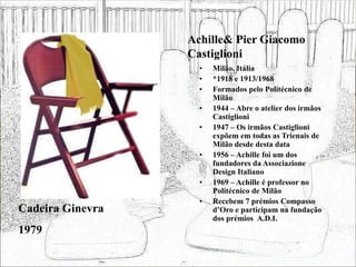 Achille& Pier Giacomo
Castiglioni
• Milão, Itália
• *1918 e 1913/1968
• Formados pelo Politécnico de
Milão
• 1944 – Abre o atelier dos irmãos
Castiglioni
• 1947 – Os irmãos Castiglioni
expõem em todas as Trienais de
Milão desde desta data
• 1956 – Achille foi um dos
fundadores da Associazione
Design Italiano
• 1969 – Achille é professor no
Politécnico de Milão
• Recebem 7 prémios Compasso
d’Oro e participam na fundação
dos prémios A.D.I.
Cadeira Ginevra
1979
 