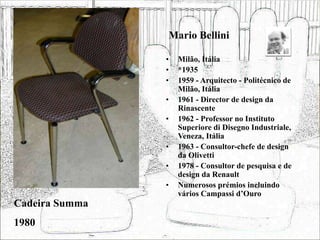 Mario Bellini
• Milão, Itália
• *1935
• 1959 - Arquitecto - Politécnico de
Milão, Itália
• 1961 - Director de design da
Rinascente
• 1962 - Professor no Instituto
Superiore di Disegno Industriale,
Veneza, Itália
• 1963 - Consultor-chefe de design
da Olivetti
• 1978 - Consultor de pesquisa e de
design da Renault
• Numerosos prémios incluindo
vários Campassi d’Ouro
Cadeira Summa
1980
 