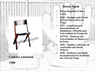 Borek Sípek
• Praga, República Checa
• *1949
• 1968 – Designer pela Escola
de Artes Decorativas de
Praga
• 1977 – Arquitecto pela
Kunstakademie de
Hamburgo e Filosofia pela
Universidade de Estugarda
• 1977/83 – Professor das
Universidades de Hanover e
de Essen
• 1984 – Fundou a Alterego em
Amsterdão com David
Palterer
• 1990 – Professor convidado
de arquitectura na Academia
das Artes de Praga
Cadeira Anebotak
1980
 