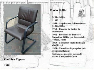 Mario Bellini
• Milão, Itália
• *1935
• 1959 - Arquitecto - Politécnico de
Milão, Itália
• 1961 - Director de design da
Rinascente
• 1962 - Professor no Instituto
Superiore di Disegno Industriale,
Veneza, Itália
• 1963 - Consultor-chefe de design
da Olivetti
• 1978 - Consultor de pesquisa e de
design da Renault
• Numerosos prémios incluindo
vários Campassi d’Ouro
Cadeira Figura
1980
 